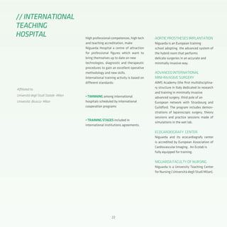 22
High professional competences, high tech
and teaching accreditation, make
Niguarda Hospital a centre of attraction
for professional figures which want to
bring themselves up to date on new
technologies, diagnostic and therapeutic
procedures to gain an excellent operative
methodology and new skills.
International training activity is based on
different standards:
• TWINNING among international
hospitals scheduled by international
cooperation programs
• TRAINING STAGES included in
international institutions agreements.
//INTERNATIONAL
TEACHING
HOSPITAL
Affiliated to:
Università degli Studi Statale -Milan
Università Bicocca- Milan
AORTIC PROSTHESES IMPLANTATION
Niguarda is an European training
school adopting the advanced system of
the hybrid room that performs
delicate surgeries in an accurate and
minimally invasive way.
ADVANCED INTERNATIONAL
MINI-INVASIVE SURGERY
AIMS Academy (the first multidisciplina-
ry structure in Italy dedicated to research
and training in minimally invasive
advanced surgery, third pole of an
European network with Strasbourg and
Guildford. The program includes demon-
strations of laparoscopic surgery, theory
sessions and practice sessions made of
simulations in the wet lab.
ECOCARDIOGRAFY CENTER
Niguarda and its ecocardiografy center
is accredited by European Association of
Cardiovascular Imaging . An Ecolab is
fully equipped for training.
NIGUARDA FACULTY OF NURSING
Niguarda is a University Teaching Center
for Nursing ( Università degli Studi Milan).
 