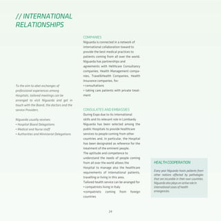 24
COMPANIES
Niguarda is connected in a network of
international collaboration toward to
provide the best medical practices to
patients coming from all over the world.
Niguarda has partnerships and
agreements with Helthcare Consultancy
companies, Health Management compa-
nies, Travel&Health Companies, Health
Insurance companies, for:
• consultations
• taking care patients with private treat-
ment
CONSULATES AND EMBASSIES
During Expo due to its international
skills and its relevant role in Lombardy
Niguarda has been selected among the
public Hospitals to provide healthcare
services to people coming from other
countries and, in particular, the Hospital
has been designated as reference for the
treatment of the eminent people.
The aptitude and competence to
understand the needs of people coming
from all over the world allows the
Hospital to manage also the healthcare
requirements of international patients,
travelling or living in this area.
Tailored health service can be arranged for
• compatriots living in Italy
•compatriots coming from foreign
countries
//INTERNATIONAL
RELATIONSHIPS
To the aim to abet exchanges of
professional experiences among
Hospitals, tailored meetings can be
arranged to visit Niguarda and get in
touch with the Board, the doctors and the
service Providers.
Niguarda usually receives:
• Hospital Board Delegations
• Medical and Nurse staff
• Authorities and Ministerial Delegations
HEALTHCOOPERATION
Every year Niguarda hosts patients from
other nations affected by pathologies
that are incurable in their own countries.
Niguardaalsoplaysanactiverolein
internationalcasesofhealth
emergencies.
 