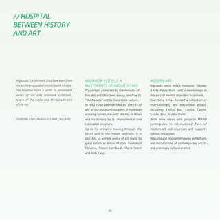 2626
Niguarda is a relevant structure even from
the architectural and artistic point of view.
The hospital hosts a series of permanent
works of art and itinerant exibitions,
aware of the social and therapeutic role
of the art.
OSPEDALENIGUARDA.IT/ ARTGALLERY
NIGUARDA IS ITSELF A
MASTERPIECE OF ARCHITECTURE
Niguarda is protected by the ministry of
fine arts and it has been always sensitive to
“the beauty” and to the artistic culture.
In 1940 it has been defined as “the city of
art”bythehistorianCostantini,itexpresses
a strong connection with the city of Milan
and its history by its monumental and
rationalist structure.
Up to its entrance moving through the
paths and in the indoor sections, it is
possible to admire works of art made by
great artists as Arturo Martini, Francesco
Messina, Franco Lombardi, Mario Sironi
and Aldo Carpi.
MODERN ART
Niguarda hosts MAPP museum (Museo
d’Arte Paolo Pini) and artworkshops in
the area of mental disorders treatment.
Over time it has formed a collection of
internationally and wellknown artists,
including Enrico Baj, Emilio Tadini,
Gunter Brus, Martin Disler.
With new ideas and projects MAPP
participates in international fairs of
modern art and organizes and supports
various initiatives.
Niguardaalsohostsextemporary exhibitions
and installations of contemporary artists
and promotes cultural events.
// HOSPITAL
BETWEEN HISTORY
AND ART
 
