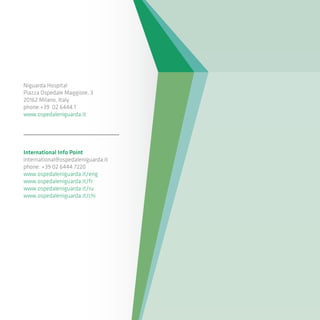 Niguarda Hospital
Piazza Ospedale Maggiore, 3
20162 Milano, Italy
phone:+39 02 6444.1
www.ospedaleniguarda.it
International Info Point
international@ospedaleniguarda.it
phone: +39 02 6444.7220
www.ospedaleniguarda.it/eng
www.ospedaleniguarda.it/fr
www.ospedaleniguarda.it/ru
www.ospedaleniguarda.it/chi
 