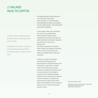 2
The Italian National Health System is
one of the best in the world.
Given the data, it’s the second best
overall globally for quality, accessibility
and cost-effectiveness1
, and ranked third
most efficient globally2
.
In this system, Milan has a prominent
role, and can be considered the
italian capital of health, with an
exceptional concentration of large and
small institutions anchored in a glorious
past that has its roots in the
Renaissance.
The historic supremacy in Europe of
Milan hospital care model has remained
intact over the centuries due to its
ability to conjugate health needs and
innovation.
Thanks to a careful and strategic
partnership among public and
private operators and health players and
Institutions, today Milan is a health
center in the world which includes
excellence throughout the health sector:
structures leaders in technological
equipment and integration between
research and care, specialized institutes,
university hospitals, a chemical and
pharmaceutical industry that makes
Milan and Lombardy the most important
biotech cluster in Italy and important
research centers.
// MILANO
HEALTH CAPITAL
The secular vocation of Milan reception of
the disease makes it an ideal place of care,
across the border.
The integration of innovation, research and
clinical and leading position established
internationally make it a world-class health
center.
1
World Health Report, 2000
2
Bloomberg, 2014 data provided by the World Bank,
International Monetary Fund and
World Health Organization
 