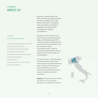 4
Niguarda is a general hospital and
offers all clinical and surgical specialties
for adults and children, but its core
identity that brings it to the highest
levels of excellence is the ability to
integrate care competences and
technology, from diagnosis
to rehabilitation.
Situated in the North of Italy, in the
heart of Europe, Lombardy represents a
bridge to the Mediterranean. With its
surface area of about 24.000 square km
and almost 10 million inhabitants, it can
be compared to a nation.
The Lombard territory, symbol of
modernity and development, present a
great number of natural, artistic and
cultural beauties.
The health system in Lombardy protects
the health of patients with a mixed
system, based on synergies between the
public and private sectors, focused on
quality and efficiency, in order to
increase the accessibility of its strong
network of hospitals, clinics and
pharmacies.
Niguarda is located in the north of Milan,
the main city, but it’s a point of
reference for all Lombardy and Italy too.
// Highlights
ABOUT US
A LEADING
ITALIAN GENERAL HOSPITAL
As a General Hospital, Niguarda hosts all the
disciplines for adult and children.
All medical disciplines and technologies,
from diagnosis to rehabilitation,
are integrated on serving the best care even
in situations of emergency
or high complexity.
Physicians, scientists, and nurse staff are
trained to work together
 