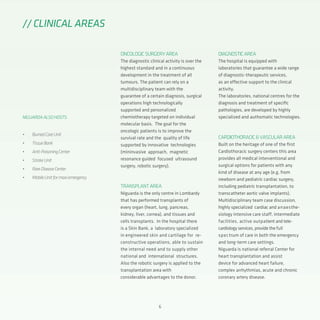 6
ONCOLOGICSURGERYAREA
The diagnostic clinical activity is over the
highest standard and in a continuous
development in the treatment of all
tumours. The patient can rely on a
multidisciplinary team with the
guarantee of a certain diagnosis, surgical
operations high technologically
supported and personalized
chemiotherapy targeted on individual
molecular basis. The goal for the
oncologic patients is to improve the
survival rate and the quality of life
supported by innovative technologies
(mininvasive approach, magnetic
resonance guided focused ultrasound
surgery, robotic surgery).
TRANSPLANTAREA
Niguarda is the only centre in Lombardy
that has performed transplants of
every organ (heart, lung, pancreas,
kidney, liver, cornea), and tissues and
cells transplants. In the hospital there
is a Skin Bank, a laboratory specialized
in engineered skin and cartilage for re-
constructive operations, able to sustain
the internal need and to supply other
national and international structures.
Also the robotic surgery is applied to the
transplantation area with
considerable advantages to the donor.
// CLINICAL AREAS
NIGUARDAALSOHOSTS:
•	 BurnedCareUnit
•	 TissueBank
•	 Anti-PoisoningCenter
•	 StrokeUnit
•	 RareDiseaseCenter
•	 MobileUnitformaxiemergency
DIAGNOSTICAREA
The hospital is equipped with
laboratories that guarantee a wide range
of diagnostic-therapeutic services,
as an effective support to the clinical
activity.
The laboratories, national centres for the
diagnosis and treatment of specific
pathologies, are developed by highly
specialized and authomatic technologies.
CARDIOTHORACIC&VASCULARAREA
Built on the heritage of one of the first
Cardiothoracic surgery centers this area
provides all medical interventional and
surgical options for patients with any
kind of disease at any age (e.g. from
newborn and pediatric cardiac surgery,
including pediatric transplantation, to
transcatheter aortic valve implants).
Multidisciplinary team case discussion,
highly specialized cardiac and anaesthe-
siology intensive care staff, intermediate
facilities, active outpatient and tele-
cardiology services, provide the full
spectrum of care in both the emergency
and long-term care settings.
Niguarda is national referral Center for
heart transplantation and assist
device for advanced heart failure,
complex arrhythmias, acute and chronic
coronary artery disease.
 