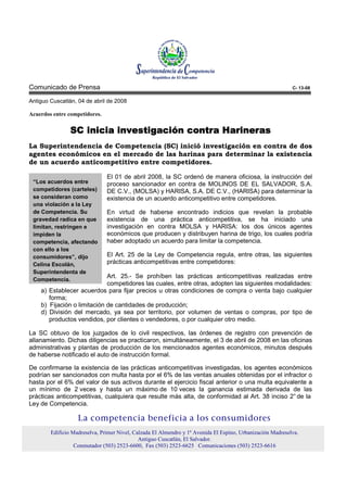 Comunicado de Prensa                                                                                        C- 13-08

Antiguo Cuscatlán, 04 de abril de 2008

Acuerdos entre competidores.


                SC inicia investigación contra Harineras
                                               Harineras
La Superintendencia de Competencia (SC) inició investigación en contra de dos
agentes económicos en el mercado de las harinas para determinar la existencia
de un acuerdo anticompetitivo entre competidores.

                               El 01 de abril 2008, la SC ordenó de manera oficiosa, la instrucción del
 “Los acuerdos entre           proceso sancionador en contra de MOLINOS DE EL SALVADOR, S.A.
 competidores (carteles)       DE C.V., (MOLSA) y HARISA, S.A. DE C.V., (HARISA) para determinar la
 se consideran como            existencia de un acuerdo anticompetitivo entre competidores.
 una violación a la Ley
 de Competencia. Su            En virtud de haberse encontrado indicios que revelan la probable
 gravedad radica en que        existencia de una práctica anticompetitiva, se ha iniciado una
 limitan, restringen e         investigación en contra MOLSA y HARISA: los dos únicos agentes
 impiden la                    económicos que producen y distribuyen harina de trigo, los cuales podría
 competencia, afectando        haber adoptado un acuerdo para limitar la competencia.
 con ello a los
 consumidores”, dijo           El Art. 25 de la Ley de Competencia regula, entre otras, las siguientes
 Celina Escolán,               prácticas anticompetitivas entre competidores:
 Superintendenta de
                             Art. 25.- Se prohíben las prácticas anticompetitivas realizadas entre
 Competencia.
                             competidores las cuales, entre otras, adopten las siguientes modalidades:
    a) Establecer acuerdos para fijar precios u otras condiciones de compra o venta bajo cualquier
       forma;
    b) Fijación o limitación de cantidades de producción;
    d) División del mercado, ya sea por territorio, por volumen de ventas o compras, por tipo de
       productos vendidos, por clientes o vendedores, o por cualquier otro medio.

La SC obtuvo de los juzgados de lo civil respectivos, las órdenes de registro con prevención de
allanamiento. Dichas diligencias se practicaron, simultáneamente, el 3 de abril de 2008 en las oficinas
administrativas y plantas de producción de los mencionados agentes económicos, minutos después
de haberse notificado el auto de instrucción formal.

De confirmarse la existencia de las prácticas anticompetitivas investigadas, los agentes económicos
podrían ser sancionados con multa hasta por el 6% de las ventas anuales obtenidas por el infractor o
hasta por el 6% del valor de sus activos durante el ejercicio fiscal anterior o una multa equivalente a
un mínimo de 2 veces y hasta un máximo de 10 veces la ganancia estimada derivada de las
prácticas anticompetitivas, cualquiera que resulte más alta, de conformidad al Art. 38 inciso 2° de la
Ley de Competencia.

                   La competencia beneficia a los consumidores
        Edificio Madreselva, Primer Nivel, Calzada El Almendro y 1ª Avenida El Espino, Urbanización Madreselva.
                                             Antiguo Cuscatlán, El Salvador.
                  Conmutador (503) 2523-6600, Fax (503) 2523-6625 Comunicaciones (503) 2523-6616
 