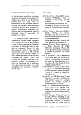 Validación final de la escala de actitud de la población femenina hacia la subrogacía (EAHS)
351 REVISTA PUERTORRIQQUEÑA DE PSICOLOGIA | V. 25 | No. 2 | JULIO - DICIEMBRE | 2014
Recomendaciones para Estudios Futuros
Se recomienda que para futuros estudios se
seleccione una muestra representativa de la
población de mujeres y otra de hombres
puertorriqueños. De esta forma la
generalización de los resultados obtenidos
podrá ser más abarcadora, además de poder
comparar las actitudes según el género. Por
muestra representativa entiéndase una
selección al azar en donde toda la población
identificada tenga la oportunidad de
participar en el estudio.
A la escala se pueden añadir reactivos
que midan las actitudes hacia la subrogacía
tradicional ya que mucha de la controversia
sobre el proceso de subrogacía radica sobre
adjudicación de filiación en casos de este
tipo de subrogacía. Mucha de esta
controversia viene a raíz de que el bebé está
biológicamente ligado a la MS haciendo
confuso quien es la verdadera madre. La
escala también puede ser validada con otras
poblaciones de mujeres Latinas para
comparar los resultados psicométricos en
diferentes contextos socio-culturales. Por
último, se recomienda que se seleccione
algún otro instrumento validado para medir
deseabilidad social en mujeres y controlar
por este factor.
REFERENCIAS
ACOG Committee on Ethics (2008). Update:
Surrogate Motherhood. Ethics in
Obstetric and Gynecology, 397, 1-6.
Retrieved from
http://www.acog.org/Resources_And_
Publications/Committee_Opinions/Com
mittee_on_Ethics/Surrogate_Motherhoo
d
American Society for Reproductive Medicine
(2012). Infertility: An overview.
Birmingham, AL: Author. Retrieved from
http://www.asrm.org/uploadedFiles/ASR
M_Content/Resources/
Patient_Resources/Fact_Sheets_and_In
fo_Booklets/infertility_overview.pdf
Arámbula Reyes, A., Richard Muñoz, M. P.,
& Bustos Cervantes, C. (2008).
Maternidad Subrogada. México, DF:
Centro de Documentación, Información
y Análisis, Subdirección de Política
Exterior.
Burr, J., & Sheffield, S. (2000). Repellent to
proper ideas about the procreation of
children: Procreation and motherhood in
the legal and ethical treatment of the
surrogate mother. Psychology, Evolution
and Gender, 2(2), 105-117.
Bruce-Hickman, K., Kirkland, L., & Ba-Obeid,
T. (2009). The attitudes and knowledge
of medical students towards surrogacy.
Journal of Obstetrics & Gynecology,
29(3), 229-232.
Cammarata, S. (1993). Parenthood through
gestational surrogacy: Relationships
and attitudes during the surrogate
process. The Canadian Journal of
Human Sexuality, 23, 161-166.
Centers for Disease Control and Prevention
(CDC) (June, 2013). Infertility FAQs.
Atlanta, GA: Author. Retrived from
http://www.cdc.gov/reproductivehealth/in
fertility/
Comisión Conjunta Permanente para la
Revisión y Reforma del Código Civil de
Puerto Rico (2007). Libro Segundo: Las
Instituciones Familiares. En Borrador
para Discusión del Código Civil de
 