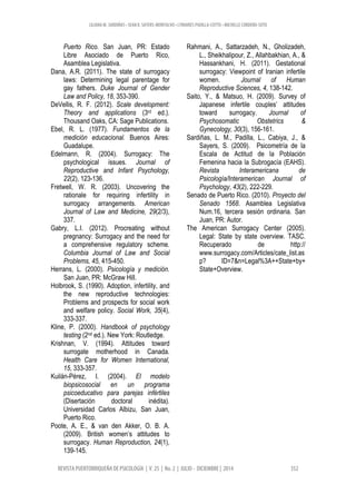 LILIANA M. SARDIÑAS • SEAN K. SAYERS-MONTALVO • LYMARIES PADILLA-COTTO • MICHELLE CORDERO-SOTO
REVISTA PUERTORRIQUEÑA DE PSICOLOGÍA | V. 25 | No. 2 | JULIO - DICIEMBRE | 2014 352
Puerto Rico. San Juan, PR: Estado
Libre Asociado de Puerto Rico,
Asamblea Legislativa.
Dana, A.R. (2011). The state of surrogacy
laws: Determining legal parentage for
gay fathers. Duke Journal of Gender
Law and Policy, 18, 353-390.
DeVellis, R. F. (2012). Scale development:
Theory and applications (3rd ed.).
Thousand Oaks, CA: Sage Publications.
Ebel, R. L. (1977). Fundamentos de la
medición educacional. Buenos Aires:
Guadalupe.
Edelmann, R. (2004). Surrogacy: The
psychological issues. Journal of
Reproductive and Infant Psychology,
22(2), 123-136.
Fretwell, W. R. (2003). Uncovering the
rationale for requiring infertility in
surrogacy arrangements. American
Journal of Law and Medicine, 29(2/3),
337.
Gabry, L.I. (2012). Procreating without
pregnancy: Surrogacy and the need for
a comprehensive regulatory scheme.
Columbia Journal of Law and Social
Problems, 45, 415-450.
Herrans, L. (2000). Psicología y medición.
San Juan, PR: McGraw Hill.
Holbrook, S. (1990). Adoption, infertility, and
the new reproductive technologies:
Problems and prospects for social work
and welfare policy. Social Work, 35(4),
333-337.
Kline, P. (2000). Handbook of psychology
testing (2nd ed.). New York: Routledge.
Krishnan, V. (1994). Attitudes toward
surrogate motherhood in Canada.
Health Care for Women International,
15, 333-357.
Kuilán-Pérez, I. (2004). El modelo
biopsicosocial en un programa
psicoeducativo para parejas infértiles
(Disertación doctoral inédita).
Universidad Carlos Albizu, San Juan,
Puerto Rico.
Poote, A. E., & van den Akker, O. B. A.
(2009). British women’s attitudes to
surrogacy. Human Reproduction, 24(1),
139-145.
Rahmani, A., Sattarzadeh, N., Gholizadeh,
L., Sheikhalipour, Z., Allahbakhian, A., &
Hassankhani, H. (2011). Gestational
surrogacy: Viewpoint of Iranian infertile
women. Journal of Human
Reproductive Sciences, 4, 138-142.
Saito, Y., & Matsuo, H. (2009). Survey of
Japanese infertile couples’ attitudes
toward surrogacy. Journal of
Psychosomatic Obstetrics &
Gynecology, 30(3), 156-161.
Sardiñas, L. M., Padilla, L., Cabiya, J., &
Sayers, S. (2009). Psicometría de la
Escala de Actitud de la Población
Femenina hacia la Subrogacía (EAHS).
Revista Interamericana de
Psicología/Interamerican Journal of
Psychology, 43(2), 222-229.
Senado de Puerto Rico. (2010). Proyecto del
Senado 1568. Asamblea Legislativa
Num.16, tercera sesión ordinaria. San
Juan, PR: Autor.
The American Surrogacy Center (2005).
Legal: State by state overview. TASC.
Recuperado de http://
www.surrogacy.com/Articles/cate_list.as
p? ID=7&n=Legal%3A++State+by+
State+Overview.
 