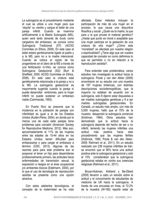 Validación final de la escala de actitud de la población femenina hacia la subrogacía (EAHS)
343 REVISTA PUERTORRIQQUEÑA DE PSICOLOGIA | V. 25 | No. 2 | JULIO - DICIEMBRE | 2014
La subrogacía es el procedimiento mediante
el cual se utiliza a una mujer para que
“alquile” su vientre y cargue el bebé de una
pareja infértil. Cuando se insemina
artificialmente a la Madre Subrogada (MS),
quien será tanto donante de óvulo como
cargadora del embarazo, se conoce como
Subrogacía Tradicional (ST) (ACOG
Commitee on Ethics, 2008). En este caso el
bebé estará genéticamente ligado al padre y
a la MS, pero no a la madre intencional.
Cuando se coloca el cigoto de los
progenitores en el útero de la MS a través de
una fertilización in-Vitro, se conoce como
Subrogacía Gestacional (SG) (Burr &
Sheffield, 2000; ACOG Commitee on Ethics,
2008). En este caso la criatura está
genéticamente relacionada a la pareja y no a
la MS. La subrogacía gestacional es
mayormente sugerida cuando la pareja sí
puede desarrollar embriones, pero la mujer
infértil no puede sostener un embarazo
viable (Cammarata, 1993).
En Puerto Rico se presume que la
incidencia en la población de parejas con
infertilidad es igual a la de los Estados
Unidos (Kuilán-Pérez, 2004), en donde por lo
menos una de cada siete parejas tiene
problemas para concebir (American Society
for Reproductive Medicine, 2012). Más aún,
aproximadamente el 11% de las mujeres
entre las edades de 15-44 años en los
Estados Unidos tienen dificultad para
embarazarse o para cargar el embarazo a
término (CDC, 2013). Algunas de las
razones para para este problema son el
posponer el tener un hijo para desarrollarse
profesionalmente primero, las actitudes hacia
enfermedades de transmisión sexual, la
exposición a riesgos en el área ocupacional
y/o ambientes tóxicos (Edelmann, 2004), por
lo que el uso de tecnología de reproducción
asistida se presenta como una opción
atractiva.
Con estos adelantos tecnológicos, el
concepto de la maternidad se ha visto
afectado. Estos métodos incluyen la
participación de más de una mujer en el
proceso, lo que causa una disyuntiva
filosófica y social: ¿Quién es la madre, la que
pare o la que provee el material genético?
¿Hasta qué punto es moral o aceptable que
una mujer participe en la gestación de una
criatura de otra mujer? ¿Cómo esta
“moralidad” es afectada por nuestra religión
o espiritualidad? ¿Tiene algo que ver nuestra
capacidad de concebir en como definimos lo
que es permitido o no en relación a la
reproducción asistida?.
Para entender esta problemática, varios
estudios han investigado la actitud hacia la
subrogacía. Poote y van den Akker (2009)
encontraron en su estudio con una muestra
de 187 mujeres británicas, con distintas
descripciones sociodemográficas, que la
mayoría no estaban de acuerdo con la
subrogacía, solo 8 dijeron estar dispuestas a
ser madres subrogadas genéticas y 9 a ser
madres subrogadas gestacionales. En
Canadá, un estudio más amplio, con más de
5,000 mujeres, halló que el 75% de la
muestra desaprobó la subrogacía comercial
(Krishnan, 1994). Otros estudios han
demostrado que la actitud hacia la
subrogacía depende del hecho de ser o no
infértil, teniendo las mujeres infértiles una
actitud más positiva hacia este
procedimiento que las mujeres fértiles
(Holbrook, 1990; Poote & van den Akker,
2009; Rahmani et al., 2011). En un estudio
realizado con 238 mujeres infértiles de Irán,
se encontró que el 90% tenía una actitud
positiva ante la subrogacía gestacional y solo
el 15% consideraban que la subrogacía
gestacional estaba en contra sus creencias
religiosas (Rahmani et al., 2011).
Bruce-Hickman, Kirkland y Ba-Obeid
(2009) llevaron a cabo un estudio sobre la
actitud y el conocimiento de estudiantes de
medicina de UK hacia la subrogacía. A
través de una encuesta en línea, el 72.2%
de la muestra (N=185) reportó estar de
 