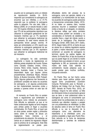LILIANA M. SARDIÑAS • SEAN K. SAYERS-MONTALVO • LYMARIES PADILLA-COTTO • MICHELLE CORDERO-SOTO
REVISTA PUERTORRIQUEÑA DE PSICOLOGÍA | V. 25 | No. 2 | JULIO - DICIEMBRE | 2014 344
acuerdo con la subrogacía como un método
de reproducción asistida. Un 39.4%
respondió que consideraría la subrogacía de
encontrar que son infértiles, y un 41.7%
respondió que no prefieren la subrogacía
sobre la adopción. Por otro lado, Saito y
Matsuo (2009), en un estudio llevado a cabo
con 103 mujeres infértiles en Japón, hallaron
que 17% de las participantes reportaron que
utilizarían la subrogacía gestacional de ser
necesario mientras que un 7% reportaron
que utilizarían la subrogacía tradicional de
ser necesario. En este mismo estudio 60
participantes tenían parejas varones. Al
estos ser entrevistados un 23% reportó que
utilizarían la subrogacía gestacional de ser
necesario mientras que un 8% reportaron
que utilizarían la subrogacía tradicional de
ser necesario.
La subrogacía ha sido controlada
legalmente a través de legislaciones en
distintos países alrededor del mundo. Países
como Canadá, Estados Unidos, China,
Ucrania, Reino Unido, España, Alemania,
Suecia, Australia, Israel, y Francia han
desarrollado leyes que regulan dichos
procedimientos (Arámbula Reyes, Richard
Muñoz, & Bustos Cervantes, 2008; Fretwell,
2003). Algunos gobiernos han favorecido la
prohibición completa de todos los acuerdos
de subrogacía, y en algunas jurisdicciones
se han implementado sanciones civiles y
penales a quienes entren en este tipo de
acuerdos.
Al momento, en Puerto Rico no existen
leyes o regulaciones que contemplen la
subrogacía como método de procreación.
Esto dificulta su aplicación ya que al no
haber protecciones legales se torna riesgoso
para ambas partes el llegar a acuerdos
contractuales. En Puerto Rico, al igual que
en otros países, existen reglas y protocolos
claros sobre el manejo de abuso y/o
negligencia hacia menores y el
procedimiento de adopción. Sin embargo, se
carece de un sistema de regulación integral
para la práctica de la subrogacía. Esta falta
de reglamentación se presta para
dificultades dentro del proceso de la
subrogacía, como por ejemplo, debido a la
variabilidad y la incertidumbre de las leyes,
los acuerdos de subrogacía puede parecerse
a transacciones comerciales (Gabry, 2012).
Al no haber un sistema claro, muchas
personas recurren a establecer contratos
civiles a través de un abogado, no obstante,
la literatura refleja que estos contratos
muchas veces pueden ser anulados y no
considerados al momento de establecer la
custodia física y legal del infante nacido a
través de la subrogacía (The American
Surrogacy Center, 2005; Dana, 2011; Gabry,
2012). Según Gabry (2012), el hecho de que
se carece de un sistema regulatorio expone
al padre y madre intencional a que cuando
comiencen un acuerdo de subrogacía no
terminen siendo los padres legales del
infante. En Puerto Rico, el tipo de acuerdo al
que se puede llegar es uno donde la madre
biológica tiene que adoptar al menor, ya que
legalmente la MS es reconocida como la
madre del bebé. Esto además de
contradictorio resulta peligroso pues se
puede prestar para muchos conflictos,
incluyendo extorsión.
En Puerto Rico, se han hecho varios
intentos para hacer política pública para
regular dicho procedimiento (Comisión
Conjunta Permanente para la Revisión y
Reforma del Código Civil de Puerto Rico,
2007; Senado de Puerto Rico, 2010), sin
embargo, ninguno ha sido exitoso. La falta
de información limita el conocimiento general
que se tiene a nivel poblacional sobre la
subrogacía así como el conocimiento que
puedan tener los profesionales de la salud y
conducta que atienden mujeres o parejas
con una problemática de infertilidad. La falta
de estudios sobre el tema en Puerto Rico
dificulta a su vez la discusión de la
subrogacía como una alternativa de
tratamiento a la infertilidad como una
práctica aceptable y legal para Puerto Rico.
Esto redunda en la toma de decisiones
desinformadas y carentes de evidencia
científica.
 