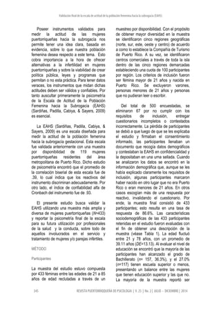 Validación final de la escala de actitud de la población femenina hacia la subrogacía (EAHS)
345 REVISTA PUERTORRIQQUEÑA DE PSICOLOGIA | V. 25 | No. 2 | JULIO - DICIEMBRE | 2014
Poseer instrumentos validados para
medir la actitud de las mujeres
puertorriqueñas hacia la subrogacía nos
permite tener una idea clara, basada en
evidencia, sobre lo que nuestra población
femenina desea respecto a este tema. Esto
cobra importancia a la hora de ofrecer
alternativas a la infertilidad en mujeres
puertorriqueñas y sobre la viabilidad de crear
política pública, leyes y programas que
permitan o no esta práctica. Para tener datos
veraces, los instrumentos que midan dichas
actitudes deben ser válidos y confiables. Por
tanto auscultar primeramente la psicometría
de la Escala de Actitud de la Población
Femenina hacia la Subrogacía (EAHS)
(Sardiñas, Padilla, Cabiya, & Sayers, 2009)
es esencial.
La EAHS (Sardiñas, Padilla, Cabiya, &
Sayers, 2009) es una escala diseñada para
medir la actitud de la población femenina
hacia la subrogacía gestacional. Esta escala
fue validada anteriormente con una muestra
por disponibilidad de 119 mujeres
puertorriqueñas residentes del área
metropolitana de Puerto Rico. Dicho estudio
de psicometría encontró que el promedio de
la correlación biserial de esta escala fue de
.39, lo cual indica que los reactivos del
instrumento discriminan adecuadamente. Por
otro lado, el índice de confiabilidad alfa de
Cronbach del instrumento fue de .93.
El presente estudio busca validar la
EAHS utilizando una muestra más amplia y
diversa de mujeres puertorriqueñas (N=433)
y reportar la psicometría final de la escala
para su futura utilización por profesionales
de la salud y la conducta, sobre todo de
aquellos involucrados en el servicio y
tratamiento de mujeres y/o parejas infértiles.
MÉTODO
Participantes
La muestra del estudio estuvo compuesta
por 433 féminas entre las edades de 21 a 85
años de edad reclutadas a través de un
muestreo por disponibilidad. Con el propósito
de obtener mayor diversidad en la muestra
se identificaron cinco regiones geográficas
(norte, sur, este, oeste y centro) de acuerdo
a como lo establece la Compañía de Turismo
de Puerto Rico. A su vez, se identificaron
centros comerciales a través de toda la isla
dentro de las cinco regiones demarcadas
estableciendo una cuota de 100 participantes
por región. Los criterios de inclusión fueron
ser fémina mayor de 21 años y nacida en
Puerto Rico. Se excluyeron varones,
personas menores de 21 años y personas
que no pudieran leer o escribir.
Del total de 500 encuestadas, se
eliminaron 67 por no cumplir con los
requisitos de inclusión, entregar
cuestionarios incompletos o contestados
incorrectamente. La pérdida de participantes
se debió a que luego de que se les explicaba
el estudio y firmaban el consentimiento
informado, las participantes llenaban un
documento que recogía datos demográficos
y contestaban la EAHS en confidencialidad y
la depositaban en una urna sellada. Cuando
se analizaron los datos se encontró en la
información demográfica que, aunque se les
había explicado claramente los requisitos de
inclusión, algunas participantes marcaron
haber nacido en otro lugar que no era Puerto
Rico o eran menores de 21 años. En otros
casos escogían más de una respuesta por
reactivo, invalidando el cuestionario. Por
ende, la muestra final consistió de 433
participantes; esto resulta en una tasa de
respuesta de 86.6%. Las características
sociodemográficas de las 433 participantes
retenidas en el estudio fueron evaluadas con
el fin de obtener una descripción de la
muestra (véase Tabla 1). La edad fluctuó
entre 21 y 78 años, con un promedio de
39.11 años (DE=13.13). Al evaluar el nivel de
educación se encontró que la mayoría de las
participantes han alcanzado el grado de
Bachillerato (n= 157, 36.3%), y el 27.0%
(n=117) tienen escuela superior o menos,
presentando un balance entre las mujeres
que tienen educación superior y las que no.
La mayoría de la muestra reportó ser
 