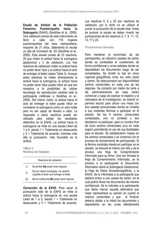 Validación final de la escala de actitud de la población femenina hacia la subrogacía (EAHS)
347 REVISTA PUERTORRIQQUEÑA DE PSICOLOGIA | V. 25 | No. 2 | JULIO - DICIEMBRE | 2014
Escala de Actitud de la Población
Femenina Puertorriqueña hacia la
Subrogacía (EAHS) (Sardiñas et al., 2009).
Una validación previa de este instrumento se
llevó a cabo con 119 mujeres
puertorriqueñas del área metropolitana,
mayores de 21 años, obteniendo la escala
un alfa de Cronbach de .93 (Sardiñas et al.,
2009). Esta escala consta de 23 reactivos,
20 que miden la actitud hacia la subrogacía
gestacional y 3 de validación. Los tres
reactivos de validación miden la actitud hacia
no poder tener hijos y la actitud hacia el acto
de entregar al bebé (véase Tabla 3). Aunque
estos reactivos no miden directamente la
actitud hacia la subrogacía, la actitud hacia
no poder tener hijos puede influir en que tan
receptiva a la posibilidad de utilizar
tecnología de reproducción asistida esté la
participante (refiérase a Sardiñas et al.,
2009). Del mismo modo, la actitud hacia el
acto de entregar al bebé puede influir en
considerar la subrogacía como un acto noble
pero no ser capaz de llevarlo a cabo. La
respuesta a estos reactivos puede ser
utilizada para validar los resultados
obtenidos en la EAHS. La actitud hacia la
subrogacía se mide en una escala Likert de
1 a 5, siendo 1 = Totalmente en desacuerdo
y 5 = Totalmente de acuerdo; mientras más
alta la puntuación, más favorable es la
actitud.
TABLA 3.
Reactivos de Validación.
Reactivos de validación
5. Es terrible NO poder tener hijos/as.
6.
De ser madre subrogada, me sentiría
culpable al tener que entregar al bebé.
22. Me es indiferente NO poder tener hijos/as.
Corrección de la EAHS. Para sacar la
puntuación total de la EAHS se mide la
actitud hacia la subrogacía en una escala
Likert de 1 a 5, siendo 1 = Totalmente en
desacuerdo y 5 = Totalmente de acuerdo.
Los reactivos 5, 6 y 22 son reactivos de
validación, por lo tanto no se utilizan al
sumar la puntuación de la escala total. Antes
de puntuar la escala se deben invertir las
puntuaciones de los reactivos 3, 7, 9, 11, 12,
13, 17 y 23.
Procedimientos Generales
Para mantener el anonimato de las
participantes, se utilizaron casetas de cartón
donde se contestaba el cuestionario de
forma confidencial y urnas selladas donde se
depositaban los documentos luego de ser
completados. Se dividió la isla en cinco
regiones geográficas; norte, sur, este, oeste
y centro. Se seleccionaron por disponibilidad
centros comerciales en cada una de las
regiones. Se contactó por medio de carta a
las administraciones de cada centro
comercial y luego de explicar el objetivo y la
naturaleza de la investigación, se solicitó un
permiso escrito para ubicar una mesa con
dos casetas provisionales donde se invitaba
a sus visitantes féminas a participar en el
estudio. De los 8 centros comerciales
contactados, uno no contestó y dos
decidieron no participar, para un número final
de cinco centros comerciales (uno en cada
región) permitiendo el uso de sus facilidades
para el estudio. Se establecieron mesas en
los centros comerciales y se comenzó con el
proceso de reclutamiento de participantes. Si
la fémina mostraba interés en participar en el
estudio, se discutía el mismo con ella y se le
proveía una Hoja de Consentimiento
Informado para su firma. Una vez firmada la
Hoja de Consentimiento Informado, se le
proveía a la participante el Documento
Informativo sobre la Subrogacía Gestacional,
la Hoja de Datos Sociodemográficos, y la
EAHS. Se le informaba a la participante que
debería entrar a una caseta de cartón, en la
cual podría llenar los documentos de manera
confidencial. Se le indicaba a la participante
que debía marcar aquella alternativa que
mejor representara su opinión en cuanto al
reactivo presentado y que al finalizar
debería doblar a la mitad los documentos y
depositarlos en las urnas debidamente
 