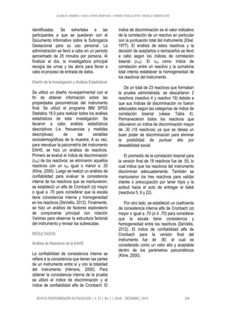 LILIANA M. SARDIÑAS • SEAN K. SAYERS-MONTALVO • LYMARIES PADILLA-COTTO • MICHELLE CORDERO-SOTO
REVISTA PUERTORRIQUEÑA DE PSICOLOGÍA | V. 25 | No. 2 | JULIO - DICIEMBRE | 2014 348
identificadas. Se exhortaba a las
participantes a que se quedaran con el
Documento Informativo sobre la Subrogacía
Gestacional para su uso personal. La
administración se llevó a cabo en un periodo
aproximado de 25 minutos por persona. Al
finalizar el día, la investigadora principal
recogía las urnas y las abría para llevar a
cabo el proceso de entrada de datos.
Diseño de la Investigación y Análisis Estadísticos
Se utilizó un diseño no-experimental con el
fin de obtener información sobre las
propiedades psicométricas del instrumento
final. Se utilizó el programa IBM SPSS
Statistics 18.0 para realizar todos los análisis
estadísticos de esta investigación. Se
llevaron a cabo análisis estadísticos
descriptivos (i.e. frecuencias y medidas
descriptivas) de las variables
sociodemográficas de la muestra. A su vez,
para reevaluar la psicometría del instrumento
EAHS, se hizo un análisis de reactivos.
Primero se evaluó el índice de discriminación
(rbis) de los reactivos; se eliminaron aquellos
reactivos con un rbis igual o menor a .30
(Kline, 2000). Luego se realizó un análisis de
confiabilidad para evaluar la consistencia
interna de los reactivos que se mantuvieron;
se estableció un alfa de Cronbach (α) mayor
o igual a .70 para considerar que la escala
tiene consistencia interna y homogeneidad
en los reactivos (DeVellis, 2012). Finalmente,
se hizo un análisis de factores exploratorio
de componente principal con rotación
Varimax para observar la estructura factorial
del instrumento y revisar las subescalas.
RESULTADOS
Análisis de Reactivos de la EAHS
La confiabilidad de consistencia interna se
refiere a la consistencia que tienen las partes
de un instrumento entre sí y con la totalidad
del instrumento (Hérrans, 2000). Para
obtener la consistencia interna de la prueba
se utilizó el índice de discriminación y el
índice de confiabilidad alfa de Cronbach. El
índice de discriminación es el valor indicativo
de la correlación de un reactivo en particular
con la puntuación total del instrumento (Ebel,
1977). El análisis de estos reactivos y la
decisión de aceptarlos o rechazarlos se llevó
a cabo según los índices de correlación
biserial (rbis). El rbis como índice de
correlación entre un reactivo y la sumatoria
total intenta establecer la homogeneidad de
los reactivos del instrumento.
De un total de 23 reactivos que formaban
la prueba administrada, se descartaron 2
reactivos (reactivo 4 y reactivo 19) debido a
que sus índices de discriminación no fueron
adecuados según las categorías de índice de
correlación biserial (véase Tabla 4).
Permanecieron todos los reactivos que
obtuvieron un índice de discriminación mayor
de .30 (18 reactivos) ya que se desea un
buen poder de discriminación para eliminar
la posibilidad de puntuar alto por
deseabilidad social.
El promedio de la correlación biserial para
la versión final de 18 reactivos fue de .55, lo
cual indica que los reactivos del instrumento
discriminan adecuadamente. También se
mantuvieron los tres reactivos para validar
interés o preocupación por tener hijos y la
actitud hacia el acto de entregar el bebé
(reactivos 5, 6 y 22).
Por otro lado, se estableció un coeficiente
de consistencia interna alfa de Cronbach (α)
mayor o igual a .70 (α ≥ .70) para considerar
que la escala tiene consistencia y
homogeneidad entre los reactivos (DeVellis,
2012). El índice de confiabilidad alfa de
Cronbach para la versión final del
instrumento fue de .90, el cual es
considerado como un valor alto y aceptable
dentro de los parámetros psicométricos
(Kline, 2000).
 