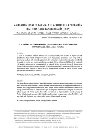 | REVISTA PUERTORRIQUEÑA DE PSICOLOGÍA | V. 25 | No. 2 | PP. 342 – 352| JULIO - DICIEMBRE| 2014 | ISSN 1946 – 2016 |
VALIDACIÓN FINAL DE LA ESCALA DE ACTITUD DE LA POBLACIÓN
FEMENINA HACIA LA SUBROGACÍA (EAHS)
FINAL VALIDATION OF THE FEMALE ATTITUDE TOWARDS SURROGACY SCALE (FASS)
Recibido: 24 de Noviembre del 2013 | Aceptado: 27 de Diciembre del 2013
Lili M. Sardiñas1, Sean K. Sayers-Montalvo2, Lymaries Padilla-Cotto3, Michelle Cordero-Soto4
(UNIVERSIDAD CARLOS ALBIZU, San Juan, Puerto Rico)
RESUMEN
La Escala de Actitud de la Población Femenina hacia la Subrogacía (EAHS) mide la actitud de mujeres hacia este
procedimiento, el cual consiste en “alquilar” el vientre de una mujer para que geste el bebé de una pareja infértil. Se
presentan los resultados de la revisión de la psicometría de la EAHS con una muestra de 433 mujeres. La versión final de
la escala de 18 reactivos tuvo una correlación biserial promedio de .55 y un índice de confiabilidad alfa de Cronbach de
.90. La validez de constructo fue medida a través de un análisis de factores con rotación Varimax. Se obtuvieron tres
factores: (a) Actitudes negativas hacia la subrogacía, (b) Actitudes positivas hacia la subrogacía, y (c) Actitudes sobre ser
o utilizar a una madre subrogada. La EAHS es una escala válida y confiable que puede ser utilizada en futuros estudios
para evaluar las actitudes hacia la subrogacía.
PALABRAS CLAVE: Subrogacía, infertilidad, actitud, escala, psicometría.
ABSTRACT
The Female Attitude towards Surrogacy Scale (FASS) measures the attitude among women towards this procedure,
which consists on “renting” a woman’s womb to gestate an infertile couple’s baby. This study presents the results of the
review of the FASS psychometrics with a sample of 433 women. The final version of the scale with 18 items had an
average biserial correlation of .55 and a Cronbach’s alpha reliability index of .90. Construct validity was measured using
a factor analysis with Varimax rotation. Three factors were obtained: (a) Negative attitudes towards surrogacy, (b)
Positive attitudes towards surrogacy, and (c) Attitudes regarding being or using a surrogate mother. The FASS is a valid
and reliable scale that may be used in future studies to assess attitudes towards surrogacy.
KEY WORDS: Surrogacy, infertility, attitude, scale, psychometric properties.
1. Escuela Graduada de Salud Pública, Recinto de Ciencias Médicas, Universidad de Puerto Rico, y era estudiante doctoral del Programa Ph.D. en Psicología
Clínica de la Universidad Carlos Albizu, Recinto de San Juan, Puerto Rico al llevarse a cabo esta investigación. Para información sobre esta investigación
debe enviar correspondencia en Ave. Domenech #283, San Juan, PR 00918. E-mail dr.lmsardinas@gmail.com
2.Research Associate, Cecil G. Sheps Center for Health Services Research, University of North Carolina at Chapel Hill. Era Catedrático Asociado Programa
Ph.D. en Psicología Clínica de la Universidad Carlos Albizu, Recinto de San Juan, Puerto Rico al momento de llevarse a cabo la investigación
3. Directora Programa de Adiestramiento en Investigación, Universidad Carlos Albizu, Recinto de San Juan
4. Estudiante doctoral, Programa Ph.D. en Psicología Clínica, Universidad Carlos Albizu, Recinto de San Juan
 