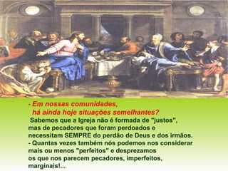- Em nossas comunidades,
há ainda hoje situações semelhantes?
Sabemos que a Igreja não é formada de "justos",
mas de pecadores que foram perdoados e
necessitam SEMPRE do perdão de Deus e dos irmãos.
- Quantas vezes também nós podemos nos considerar
mais ou menos "perfeitos" e desprezamos
os que nos parecem pecadores, imperfeitos,
marginais!...
 