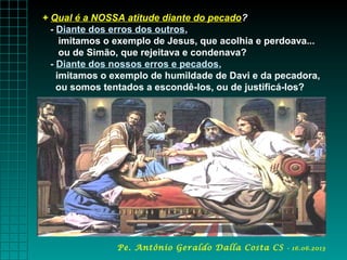 + Qual é a NOSSA atitude diante do pecado?
- Diante dos erros dos outros,
imitamos o exemplo de Jesus, que acolhia e perdoava...
ou de Simão, que rejeitava e condenava?
- Diante dos nossos erros e pecados,
imitamos o exemplo de humildade de Davi e da pecadora,
ou somos tentados a escondê-los, ou de justificá-los?
Pe. Antônio Geraldo Dalla Costa CS - 16.06.2013
 