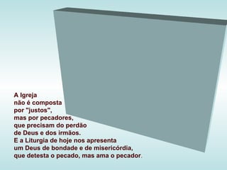 A Igreja
não é composta
por "justos",
mas por pecadores,
que precisam do perdão
de Deus e dos irmãos.
E a Liturgia de hoje nos apresenta
um Deus de bondade e de misericórdia,
que detesta o pecado, mas ama o pecador.
 