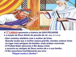 A 1ª Leitura apresenta a história de DAVI PECADOR
e a reação de Deus diante do pecado do rei. (2Sm 12,7-10.12)
- Davi cometeu adultério com a mulher de Urias.
Quando soube que a mulher estava grávida, mandou colocar Urias
no lugar mais perigoso da batalha, onde acabou morrendo.
- O Profeta Natan denuncia o Rei desse crime
e anuncia os castigos de Deus contra ele e a sua família.
- O Rei reconhece humildemente seu erro:
"Pequei contra o Senhor".
 
