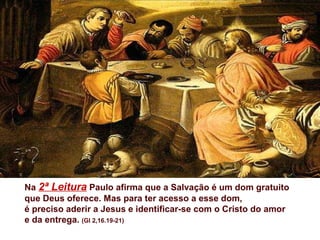 Na 2ª Leitura Paulo afirma que a Salvação é um dom gratuito
que Deus oferece. Mas para ter acesso a esse dom,
é preciso aderir a Jesus e identificar-se com o Cristo do amor
e da entrega. (Gl 2,16.19-21)
 