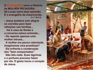 O Evangelho narra a História
da MULHER PECADORA.
Só Lucas narra esse episódio.
É o evangelho da misericórdia.
(Lc 7,36-8,3)
- Jesus aceitava com alegria
os convites para fazer
refeições nas famílias...
Vai à casa de Simão e
a conversa estava animada...
- De repente aparece uma
mulher intrusa...
A mulher era pouco valorizada,
imaginemos uma prostituta?
Ela enfrenta a condenação
dos "bem comportados".
Não fala nada. Suas lágrimas
e o perfume precioso falam
por ela. O gesto tocou o coração
de Jesus.
 