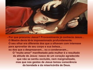 - Por que procurou Jesus? Provavelmente já conhecia Jesus...
O Mestre devia tê-la impressionado profundamente.
O seu olhar era diferente dos que a olhavam com interesse
para aproveitar de seu corpo e sua beleza...
ou dos que a desprezavam... ou a condenavam...
O "muito amor" manifestado pela mulher é o resultado
da atitude de Jesus: nasce de um coração agradecido
que não se sentiu excluído, nem marginalizado,
mas que nos gestos de Jesus tomou consciência
da bondade e da misericórdia de Deus.
 