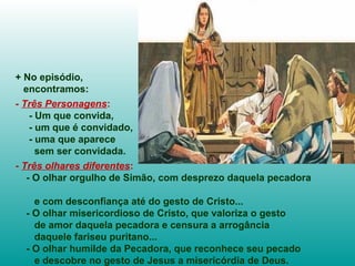+ No episódio,
encontramos:
- Três Personagens:
- Um que convida,
- um que é convidado,
- uma que aparece
sem ser convidada.
- Três olhares diferentes:
- O olhar orgulho de Simão, com desprezo daquela pecadora
e com desconfiança até do gesto de Cristo...
- O olhar misericordioso de Cristo, que valoriza o gesto
de amor daquela pecadora e censura a arrogância
daquele fariseu puritano...
- O olhar humilde da Pecadora, que reconhece seu pecado
e descobre no gesto de Jesus a misericórdia de Deus.
 
