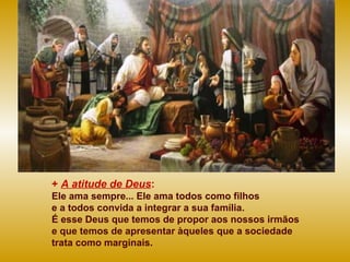 + A atitude de Deus:
Ele ama sempre... Ele ama todos como filhos
e a todos convida a integrar a sua família.
É esse Deus que temos de propor aos nossos irmãos
e que temos de apresentar àqueles que a sociedade
trata como marginais.
 