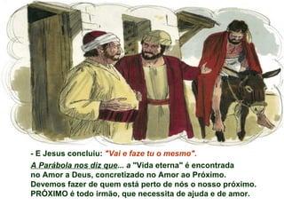 - E Jesus concluiu: "Vai e faze tu o mesmo".
A Parábola nos diz que... a "Vida eterna" é encontrada
no Amor a Deus, concretizado no Amor ao Próximo.
Devemos fazer de quem está perto de nós o nosso próximo.
PRÓXIMO é todo irmão, que necessita de ajuda e de amor.
 