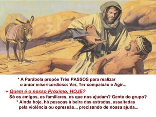 * A Parábola propõe Três PASSOS para realizar
o amor misericordioso: Ver, Ter compaixão e Agir...
+ Quem é o nosso Próximo, HOJE?
Só os amigos, os familiares, os que nos ajudam? Gente do grupo?
* Ainda hoje, há pessoas à beira das estradas, assaltadas
pela violência ou opressão... precisando de nossa ajuda...
 