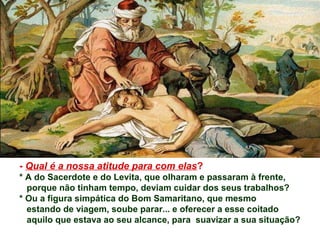 - Qual é a nossa atitude para com elas?
* A do Sacerdote e do Levita, que olharam e passaram à frente,
porque não tinham tempo, deviam cuidar dos seus trabalhos?
* Ou a figura simpática do Bom Samaritano, que mesmo
estando de viagem, soube parar... e oferecer a esse coitado
aquilo que estava ao seu alcance, para suavizar a sua situação?
 