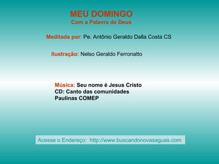 MEU DOMINGO
Com a Palavra de Deus
Meditada por: Pe. Antônio Geraldo Dalla Costa CS
Ilustração: Nelso Geraldo Ferronatto
Música: Seu nome é Jesus Cristo
CD: Canto das comunidades
Paulinas COMEP
Acesse o Endereço: http://www.buscandonovasaguas.com
 