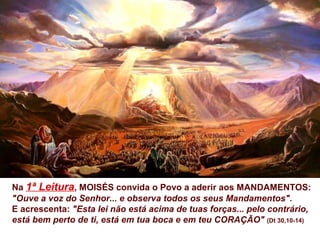 Na 1ª Leitura, MOISÉS convida o Povo a aderir aos MANDAMENTOS:
"Ouve a voz do Senhor... e observa todos os seus Mandamentos".
E acrescenta: "Esta lei não está acima de tuas forças... pelo contrário,
está bem perto de ti, está em tua boca e em teu CORAÇÃO" (Dt 30,10-14)
 