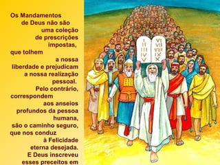 Os Mandamentos
de Deus não são
uma coleção
de prescrições
impostas,
que tolhem
a nossa
liberdade e prejudicam
a nossa realização
pessoal.
Pelo contrário,
correspondem
aos anseios
profundos da pessoa
humana,
são o caminho seguro,
que nos conduz
à Felicidade
eterna desejada.
E Deus inscreveu
esses preceitos em
 