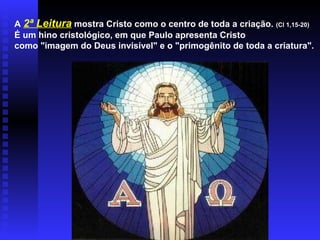 A 2ª Leitura mostra Cristo como o centro de toda a criação. (Cl 1,15-20)
É um hino cristológico, em que Paulo apresenta Cristo
como "imagem do Deus invisível" e o "primogênito de toda a criatura".
 