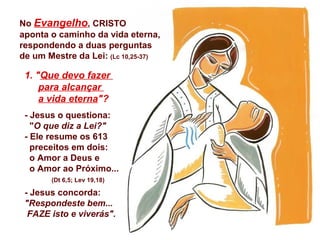 1. "Que devo fazer
para alcançar
a vida eterna"?
- Jesus o questiona:
"O que diz a Lei?"
- Ele resume os 613
preceitos em dois:
o Amor a Deus e
o Amor ao Próximo...
(Dt 6,5; Lev 19,18)
- Jesus concorda:
"Respondeste bem...
FAZE isto e viverás".
No Evangelho, CRISTO
aponta o caminho da vida eterna,
respondendo a duas perguntas
de um Mestre da Lei: (Lc 10,25-37)
 