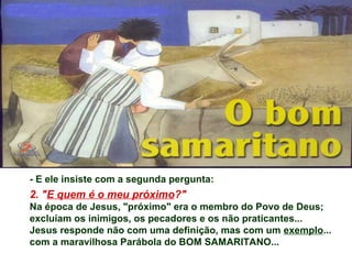 - E ele insiste com a segunda pergunta:
2. "E quem é o meu próximo?"
Na época de Jesus, "próximo" era o membro do Povo de Deus;
excluíam os inimigos, os pecadores e os não praticantes...
Jesus responde não com uma definição, mas com um exemplo...
com a maravilhosa Parábola do BOM SAMARITANO...
 