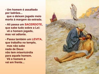 - Um homem é assaltado
por ladrões...
que o deixam jogado meio
morto à margem da estrada.
- Ali passa um SACERDOTE,
que sabe tudo sobre a Lei:
vê o homem jogado,
mas vai adiante.
- Passa também um LEVITA,
que trabalha no templo,
mas não sabe
nada de Deus:
não tem misericórdia
para aquele homem.
Vê o homem e
vai em frente...
 