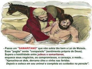 - Passa um "SAMARITANO" que não sabia tão bem a Lei de Moisés.
Esse "pagão" sente "compaixão" (sentimento próprio de Deus).
Supera a hostilidade entre judeus e samaritanos,
esquece seus negócios, os compromissos, o cansaço, o medo...
"Aproxima-se dele, derrama óleo e vinho nas feridas.
Depois o coloca em seu animal e completa os cuidados na pensão".
 