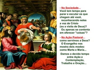 - Na Sociedade...
Você tem tempo para
parar e escutar os que
chegam até você,
reconhecendo neles
a voz de Cristo
(ou a visita de Deus)?
Ou apenas se contenta
em oferecer "coisas"?
- Na Ação Pastoral...
como servimos a Deus?
O Evangelho nos
mostra dois modos:
como Marta e Maria...
Damos o devido tempo
entre Ação e
Contemplação,
Trabalho e Oração...
 