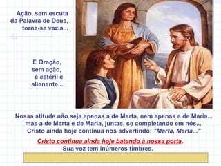 Nossa atitude não seja apenas a de Marta, nem apenas a de Maria...
mas a de Marta e de Maria, juntas, se completando em nós...
Cristo ainda hoje continua nos advertindo: "Marta, Marta..."
Cristo continua ainda hoje batendo à nossa porta.
Sua voz tem inúmeros timbres.
Ação, sem escuta
da Palavra de Deus,
torna-se vazia...
E Oração,
sem ação,
é estéril e
alienante...
 