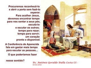 Procuremos reconhecê-la
e abrir a porta sem fazê-lo
esperar.
Para acolher Jesus,
devemos encontrar tempo
para nos sentar a seus pés,
escutá-lo
e escutar os outros;
tempo para rezar;
tempo para servir;
um coração
pronto e disponível.
A Conferência de Aparecida
fala em gastar mais tempo
para escutar as pessoas...
O que poderíamos fazer
nesse sentido?
Pe. Antônio Geraldo Dalla Costa CS -
21.07.2013
 