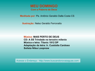 MEU DOMINGO
Com a Palavra de Deus
Meditada por: Pe. Antônio Geraldo Dalla Costa CS
Ilustração: Nelso Geraldo Ferronatto
Música: MAIS PERTO DE DEUS
CD: A SS Trindade no terceiro milenio
Música e letra: Titanic 1912 DP
Adaptação da letra: Ir. Custódia Cardoso
Solista Nilsa Loopnow
Acesse o Endereço: http://www.buscandonovasaguas.com
 