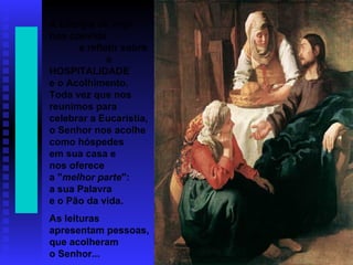 A Liturgia de hoje
nos convida
a refletir sobre
a
HOSPITALIDADE
e o Acolhimento.
Toda vez que nos
reunimos para
celebrar a Eucaristia,
o Senhor nos acolhe
como hóspedes
em sua casa e
nos oferece
a "melhor parte":
a sua Palavra
e o Pão da vida.
As leituras
apresentam pessoas,
que acolheram
o Senhor...
 