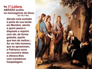 Na 1ª Leitura,
ABRAÃO acolhe
os mensageiros de Deus.
(Gn 18,1-10a)
Abraão está sentado
à porta de sua tenda
em Mambré, atento
a quem passa e
disposto a repartir
com ele, de forma
gratuita, aquilo
que tem de melhor...
Ao ver três homens,
que se aproximam,
o Patriarca corre
ao encontro deles
e oferece-lhes
com insistência
hospedagem.
 