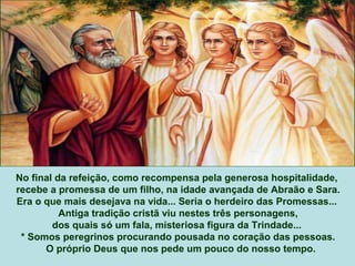 No final da refeição, como recompensa pela generosa hospitalidade,
recebe a promessa de um filho, na idade avançada de Abraão e Sara.
Era o que mais desejava na vida... Seria o herdeiro das Promessas...
Antiga tradição cristã viu nestes três personagens,
dos quais só um fala, misteriosa figura da Trindade...
* Somos peregrinos procurando pousada no coração das pessoas.
O próprio Deus que nos pede um pouco do nosso tempo.
 