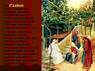 Na 2ª Leitura,
PAULO apresenta
o próprio exemplo:
acolheu em sua vida
Cristo, que deu sentido
à sua vida e sua missão:
"É Cristo crucificado
que vive em mim" (Cl 1,24-28)
* Missão do ministro
é acolher o povo
em seu coração para que
se sinta acolhido,
amado e valorizado.
As pessoas não procuram
tanto na Igreja uma boa
organização, mas serem
ouvidas e receberem
palavras que comuniquem
o Amor de Deus.
 