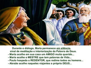 Durante o diálogo, Maria permanece em silêncio,
sinal de meditação e interiorização da Palavra de Deus.
- Marta acolhe em sua casa um AMIGO muito querido...
- Maria acolhe o MESTRE que tem palavras de Vida...
- Paulo hospeda o REDENTOR, que redime todos os homens...
- Abraão acolhe naqueles viajantes o próprio DEUS...
 