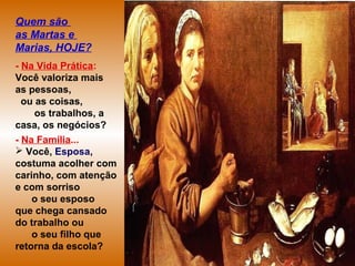Quem são
as Martas e
Marias, HOJE?
- Na Vida Prática:
Você valoriza mais
as pessoas,
ou as coisas,
os trabalhos, a
casa, os negócios?
- Na Família...
 Você, Esposa,
costuma acolher com
carinho, com atenção
e com sorriso
o seu esposo
que chega cansado
do trabalho ou
o seu filho que
retorna da escola?
 