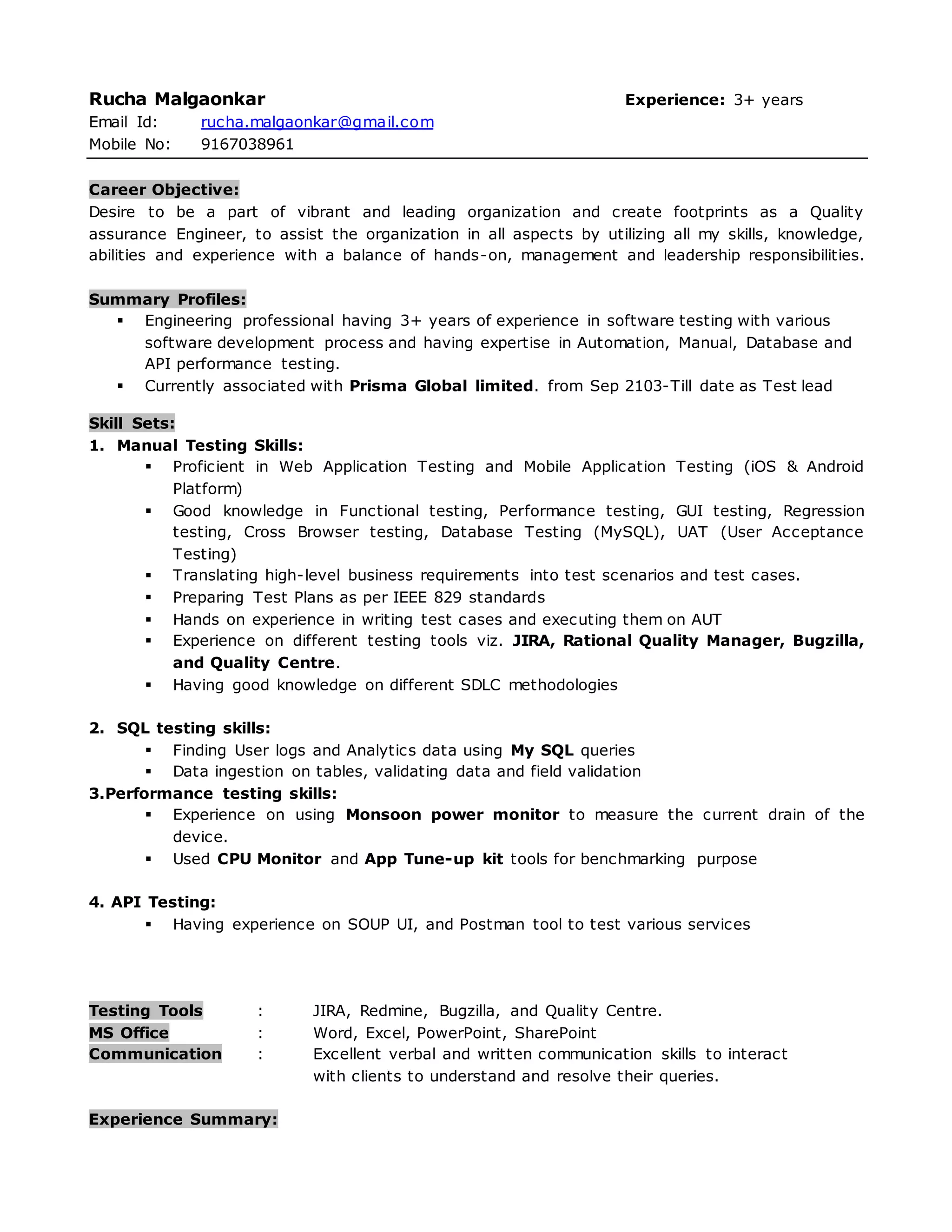 Rucha Malgaonkar Experience: 3+ years
Email Id: rucha.malgaonkar@gmail.com
Mobile No: 9167038961
Career Objective:
Desire to be a part of vibrant and leading organization and create footprints as a Quality
assurance Engineer, to assist the organization in all aspects by utilizing all my skills, knowledge,
abilities and experience with a balance of hands-on, management and leadership responsibilities.
Summary Profiles:
 Engineering professional having 3+ years of experience in software testing with various
software development process and having expertise in Automation, Manual, Database and
API performance testing.
 Currently associated with Prisma Global limited. from Sep 2103-Till date as Test lead
Skill Sets:
1. Manual Testing Skills:
 Proficient in Web Application Testing and Mobile Application Testing (iOS & Android
Platform)
 Good knowledge in Functional testing, Performance testing, GUI testing, Regression
testing, Cross Browser testing, Database Testing (MySQL), UAT (User Acceptance
Testing)
 Translating high-level business requirements into test scenarios and test cases.
 Preparing Test Plans as per IEEE 829 standards
 Hands on experience in writing test cases and executing them on AUT
 Experience on different testing tools viz. JIRA, Rational Quality Manager, Bugzilla,
and Quality Centre.
 Having good knowledge on different SDLC methodologies
2. SQL testing skills:
 Finding User logs and Analytics data using My SQL queries
 Data ingestion on tables, validating data and field validation
3.Performance testing skills:
 Experience on using Monsoon power monitor to measure the current drain of the
device.
 Used CPU Monitor and App Tune-up kit tools for benchmarking purpose
4. API Testing:
 Having experience on SOUP UI, and Postman tool to test various services
Testing Tools : JIRA, Redmine, Bugzilla, and Quality Centre.
MS Office : Word, Excel, PowerPoint, SharePoint
Communication : Excellent verbal and written communication skills to interact
with clients to understand and resolve their queries.
Experience Summary:
 