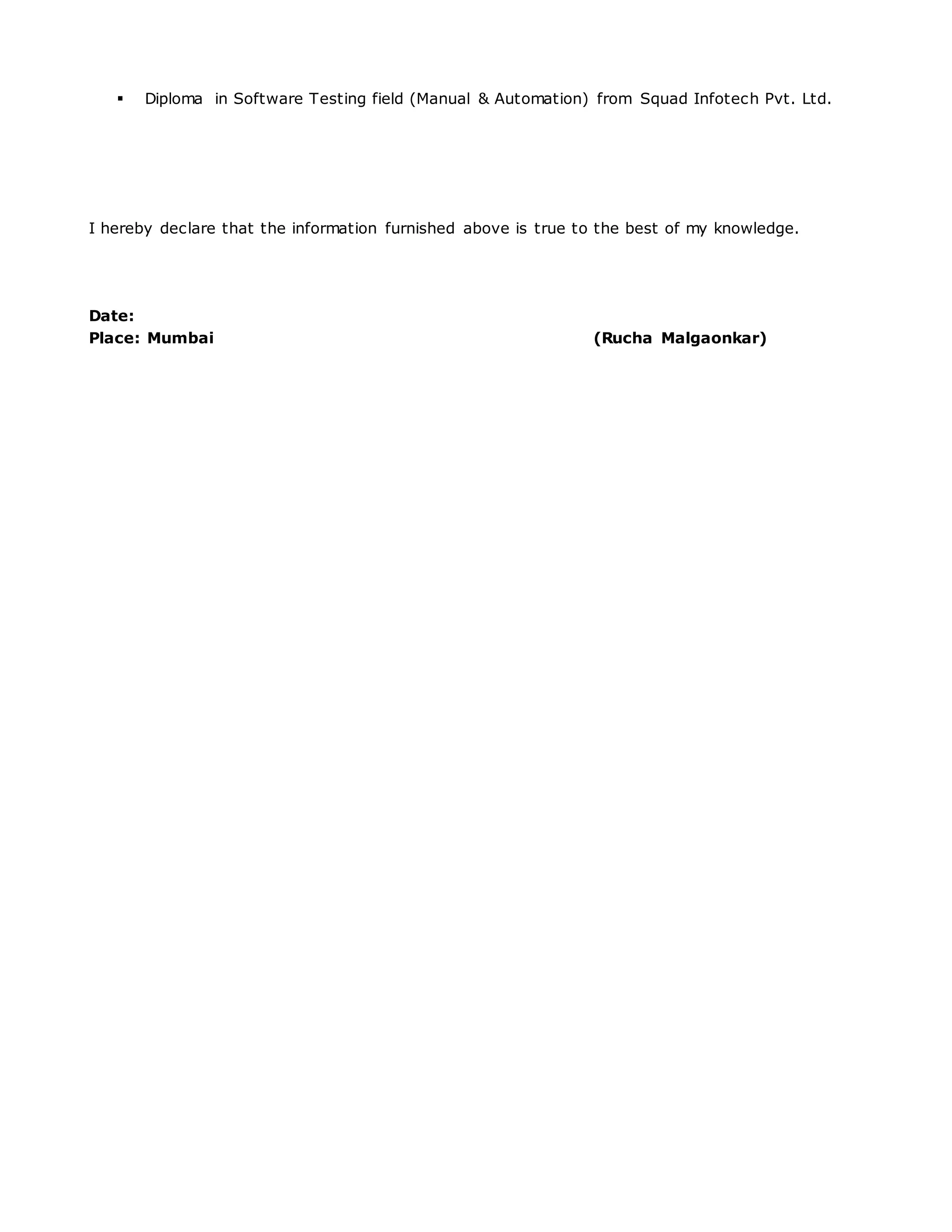  Diploma in Software Testing field (Manual & Automation) from Squad Infotech Pvt. Ltd.
I hereby declare that the information furnished above is true to the best of my knowledge.
Date:
Place: Mumbai (Rucha Malgaonkar)
 
