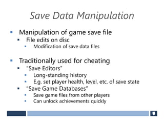 Save Data Manipulation
 Manipulation of game save file
 File edits on disc
 Modification of save data files
 Traditionally used for cheating
 “Save Editors”
 Long-standing history
 E.g. set player health, level, etc. of save state
 “Save Game Databases”
 Save game files from other players
 Can unlock achievements quickly
 