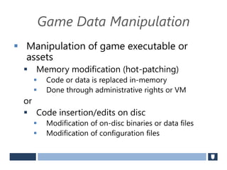 Game Data Manipulation
 Manipulation of game executable or
assets
 Memory modification (hot-patching)
 Code or data is replaced in-memory
 Done through administrative rights or VM
or
 Code insertion/edits on disc
 Modification of on-disc binaries or data files
 Modification of configuration files
 